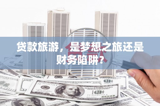 浔阳贷款旅游，是梦想之旅还是财务陷阱？