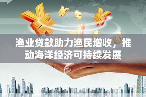 浔阳渔业贷款助力渔民增收，推动海洋经济可持续发展