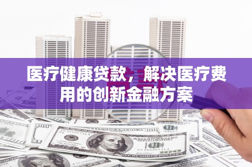 浔阳医疗健康贷款，解决医疗费用的创新金融方案